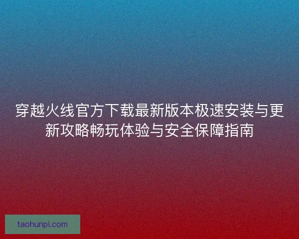 穿越火线官方下载最新版本极速安装与更新攻略畅玩体验与安全保障指南