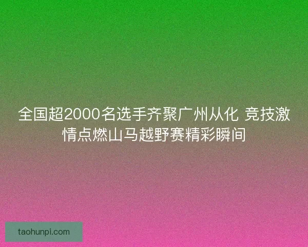 全国超2000名选手齐聚广州从化 竞技激情点燃山马越野赛精彩瞬间