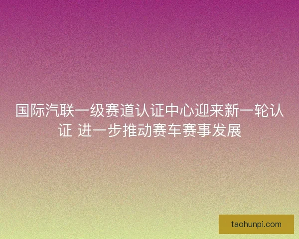 国际汽联一级赛道认证中心迎来新一轮认证 进一步推动赛车赛事发展