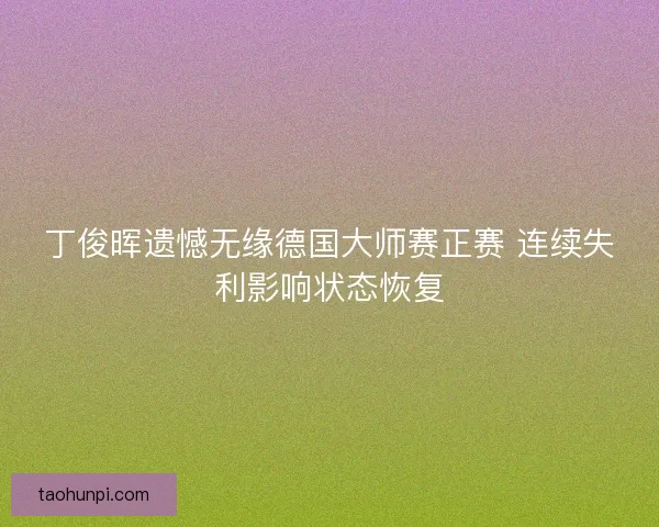 丁俊晖遗憾无缘德国大师赛正赛 连续失利影响状态恢复
