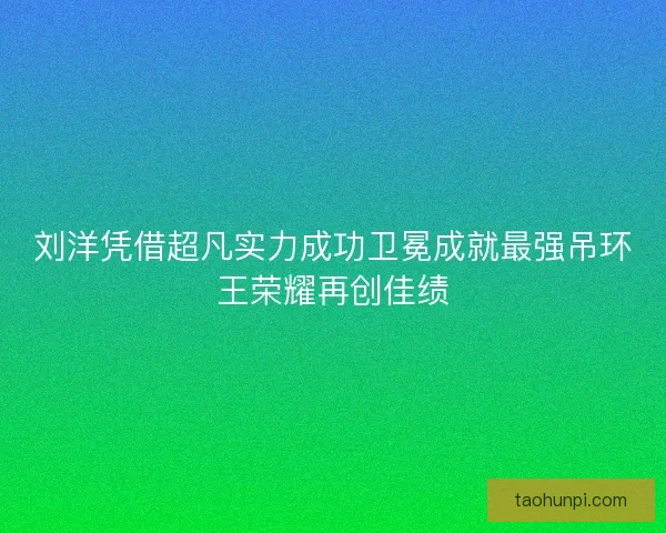 刘洋凭借超凡实力成功卫冕成就最强吊环王荣耀再创佳绩