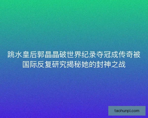 跳水皇后郭晶晶破世界纪录夺冠成传奇被国际反复研究揭秘她的封神之战